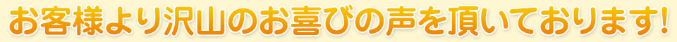 お客様より沢山のお喜びの声を頂いております!
